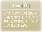 Point 01 ブライダルに特化しているためライフスタイルに合わせたコースプランなども充実。