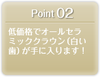 Point 02 低価格でオールセラミッククラウン（白い歯）が手に入ります！