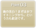 Point 03 歯の美白！まずはホワイトニングから。という方も歓迎です。