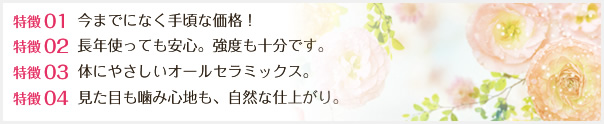 特徴01 今までになく手頃な価格！ 特徴02 長年使っても安心。強度も十分です。特徴03 体にやさしいオールセラミックス。特徴04 見た目も噛み心地も、自然な仕上がり。
