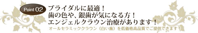 Point02 「ブライダルに最適！歯の色や、銀歯が気になる方！エンジェルクラウン治療があります！」