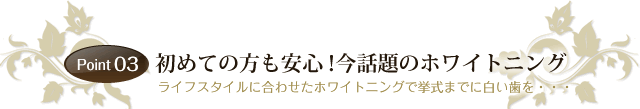 Point 03　　「初めての方も安心！今話題のホワイトニング」