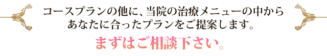 コースプランの他に、当院の治療メニューの中からあなたに合ったプランをご提案します。 まずはご相談下さい。