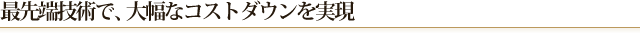 最先端技術で、大幅なコストダウンを実現